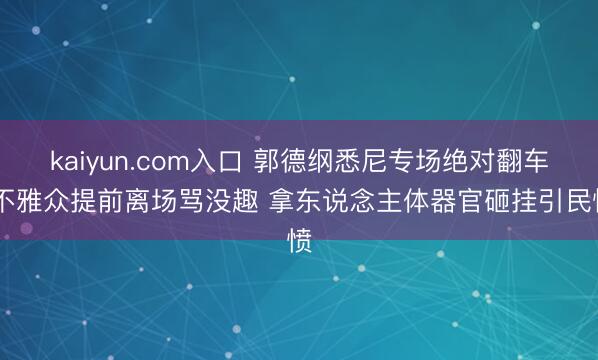 kaiyun.com入口 郭德纲悉尼专场绝对翻车 不雅众提前离场骂没趣 拿东说念主体器官砸挂引民愤