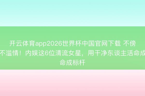 开云体育app2026世界杯中国官网下载 不傍富豪不滥情！内娱这6位清流女星，用干净东谈主活命成标杆