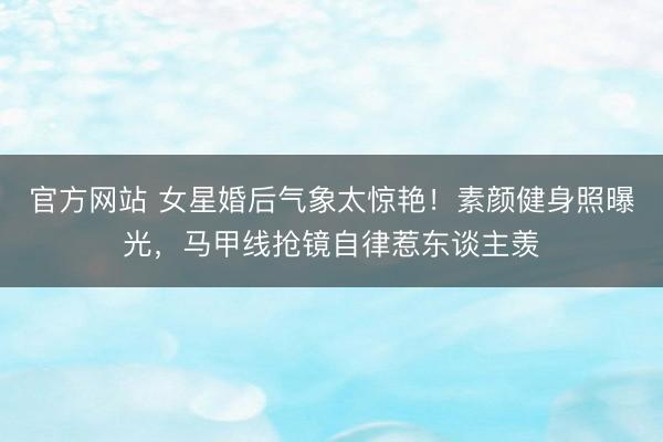 官方网站 女星婚后气象太惊艳！素颜健身照曝光，马甲线抢镜自律惹东谈主羡