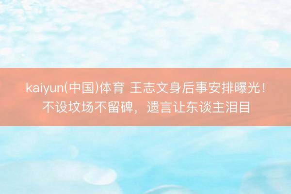 kaiyun(中国)体育 王志文身后事安排曝光！不设坟场不留碑，遗言让东谈主泪目