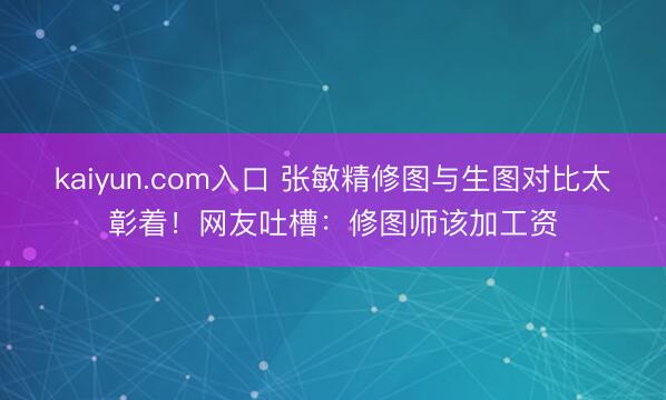 kaiyun.com入口 张敏精修图与生图对比太彰着！网友吐槽：修图师该加工资