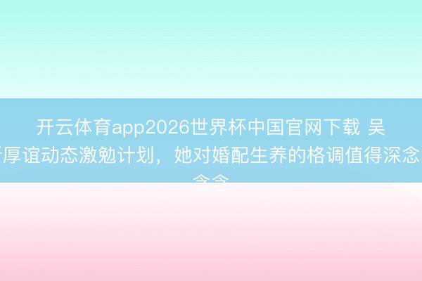 开云体育app2026世界杯中国官网下载 吴昕厚谊动态激勉计划，她对婚配生养的格调值得深念念