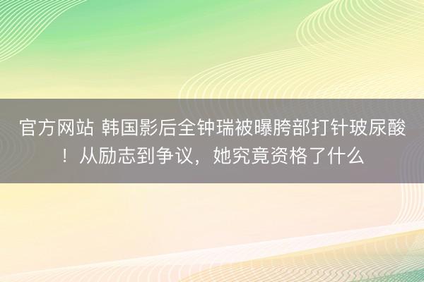 官方网站 韩国影后全钟瑞被曝胯部打针玻尿酸！从励志到争议，她究竟资格了什么