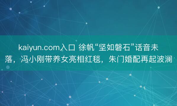 kaiyun.com入口 徐帆“坚如磐石”话音未落，冯小刚带养女亮相红毯，朱门婚配再起波澜