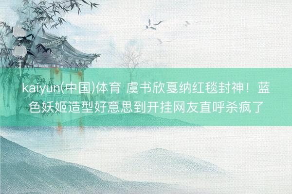kaiyun(中国)体育 虞书欣戛纳红毯封神！蓝色妖姬造型好意思到开挂网友直呼杀疯了
