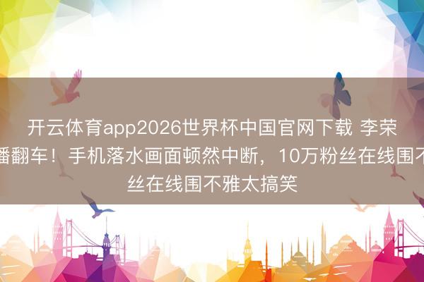 开云体育app2026世界杯中国官网下载 李荣浩垂钓直播翻车！手机落水画面顿然中断，10万粉丝在线围不雅太搞笑