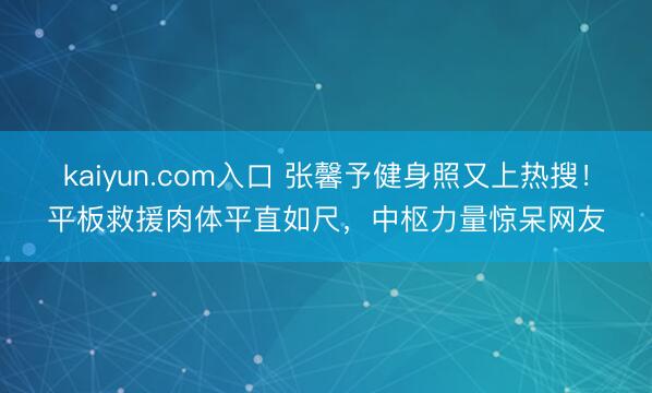 kaiyun.com入口 张馨予健身照又上热搜！平板救援肉体平直如尺，中枢力量惊呆网友