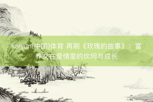 kaiyun(中国)体育 再刷《玫瑰的故事》：富养女在爱情里的坎坷与成长