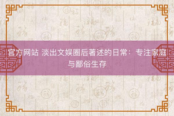 官方网站 淡出文娱圈后著述的日常：专注家庭与鄙俗生存