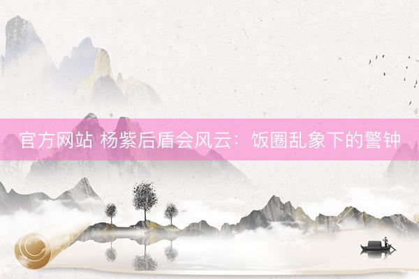 官方网站 杨紫后盾会风云：饭圈乱象下的警钟