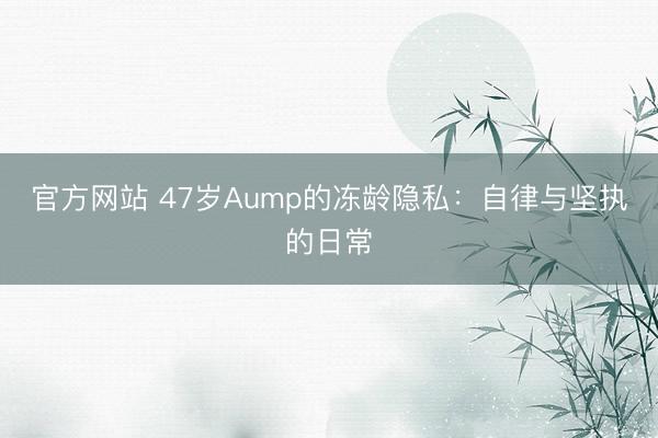 官方网站 47岁Aump的冻龄隐私：自律与坚执的日常