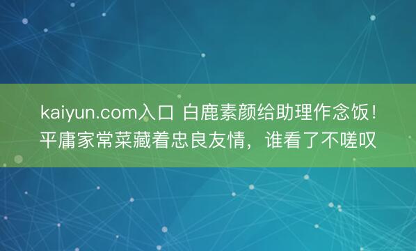 kaiyun.com入口 白鹿素颜给助理作念饭！平庸家常菜藏着忠良友情，谁看了不嗟叹