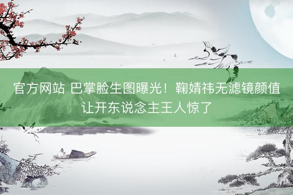 官方网站 巴掌脸生图曝光！鞠婧祎无滤镜颜值让开东说念主王人惊了