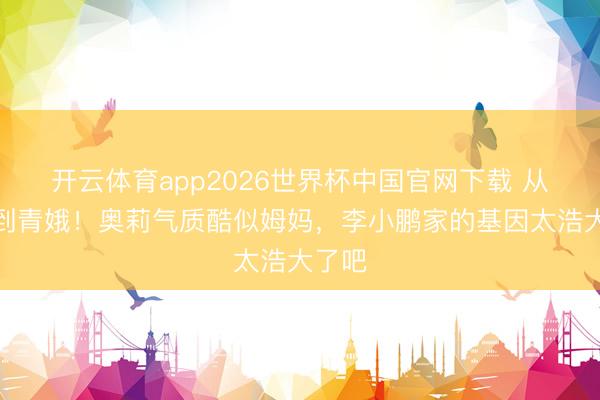 开云体育app2026世界杯中国官网下载 从萌娃到青娥！奥莉气质酷似姆妈，李小鹏家的基因太浩大了吧