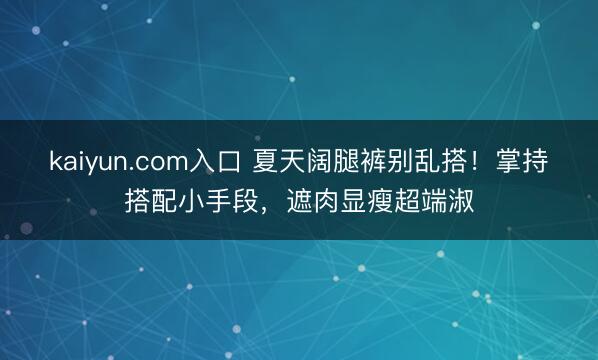 kaiyun.com入口 夏天阔腿裤别乱搭！掌持搭配小手段，遮肉显瘦超端淑