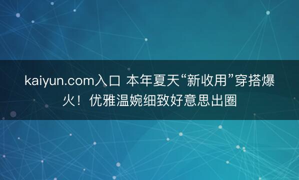 kaiyun.com入口 本年夏天“新收用”穿搭爆火!优雅温婉细致好意思出圈