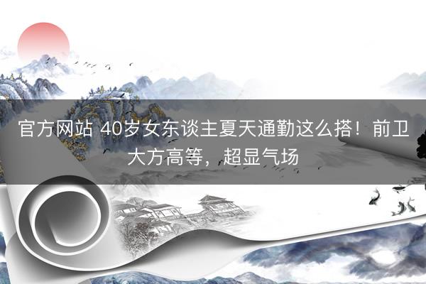 官方网站 40岁女东谈主夏天通勤这么搭！前卫大方高等，超显气场