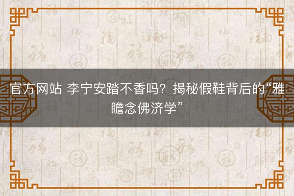 官方网站 李宁安踏不香吗？揭秘假鞋背后的“雅瞻念佛济学”