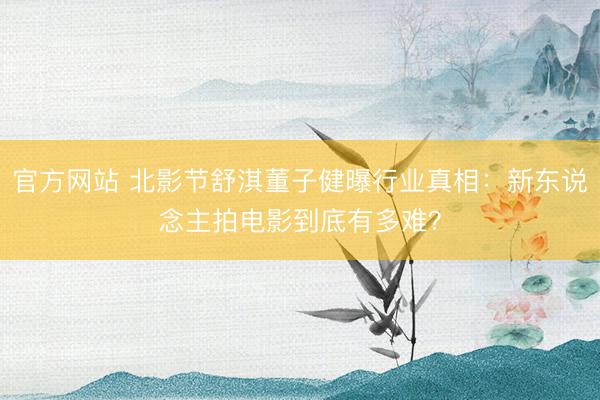 官方网站 北影节舒淇董子健曝行业真相：新东说念主