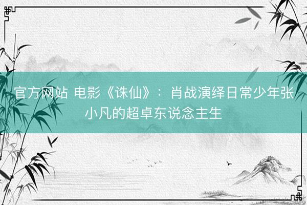 官方网站 电影《诛仙》：肖战演绎日常少年张小凡的超卓东说念主生