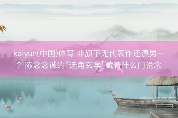 kaiyun(中国)体育 非旗下无代表作还演男一？陈念念诚的“选角玄学”藏着什么门说念