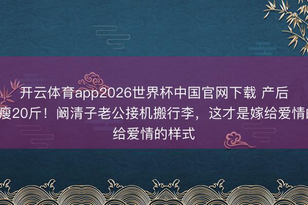 开云体育app2026世界杯中国官网下载 产后8个月瘦20斤!阚清子老公接机搬行李,这才是嫁给爱情的样式