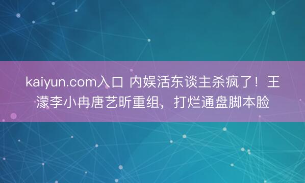 kaiyun.com入口 内娱活东谈主杀疯了!王濛李小冉唐艺昕重组,打烂通盘脚本脸
