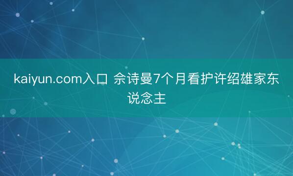 kaiyun.com入口 佘诗曼7个月看护许绍雄家东说念主