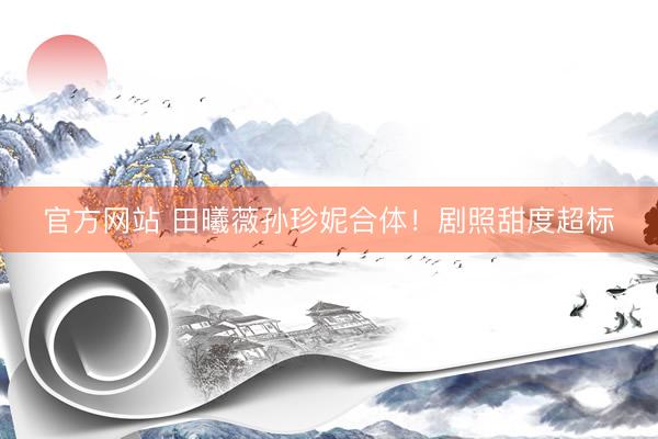 官方网站 田曦薇孙珍妮合体！剧照甜度超标