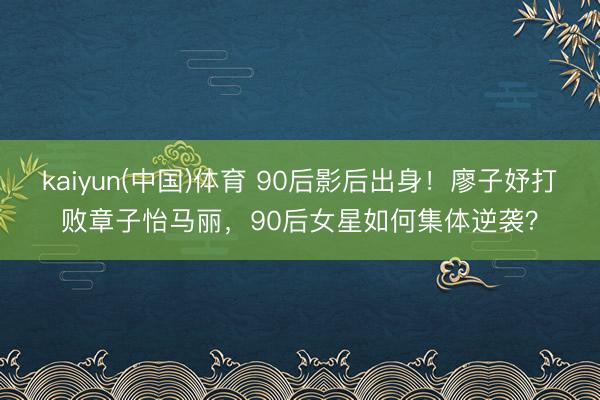 kaiyun(中国)体育 90后影后出身！廖子妤打败章子怡马丽，90后女星如何集体逆袭？