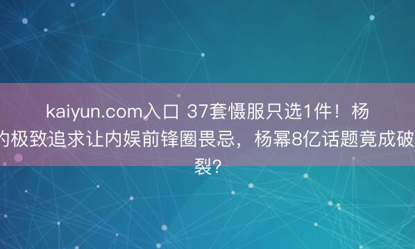 kaiyun.com入口 37套慑服只选1件！杨紫的极致追求让内娱前锋圈畏忌，杨幂8亿话题竟成破裂？