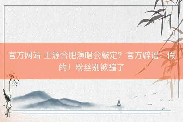 官方网站 王源合肥演唱会敲定？官方辟谣：假的！粉丝别被骗了