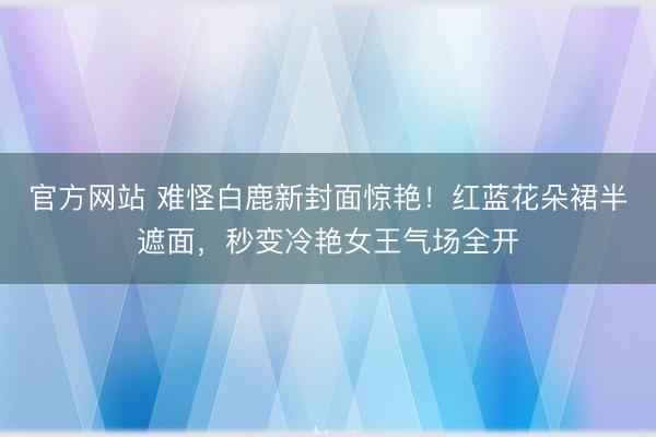 官方网站 难怪白鹿新封面惊艳！红蓝花朵裙半遮面，秒变冷艳女王气场全开