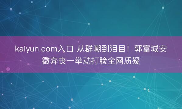 kaiyun.com入口 从群嘲到泪目！郭富城安徽奔丧一举动打脸全网质疑