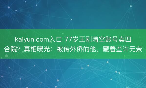 kaiyun.com入口 77岁王刚清空账号卖四合院？真相曝光：被传外侨的他，藏着些许无奈