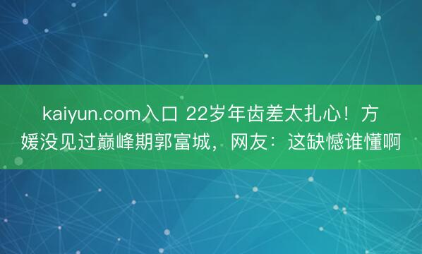 kaiyun.com入口 22岁年齿差太扎心！方媛没见过巅峰期郭富城，网友：这缺憾谁懂啊