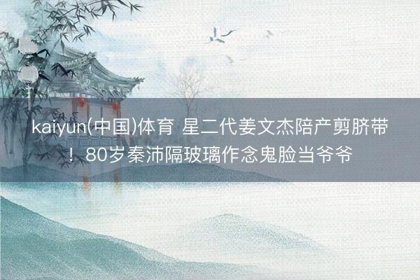 kaiyun(中国)体育 星二代姜文杰陪产剪脐带！80岁秦沛隔玻璃作念鬼脸当爷爷