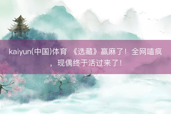 kaiyun(中国)体育 《选藏》赢麻了！全网嗑疯，现偶终于活过来了！