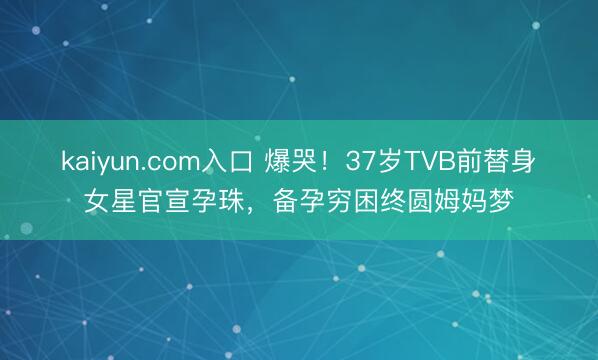 kaiyun.com入口 爆哭!37岁TVB前替身女星官宣孕珠,备孕穷困终圆姆妈梦