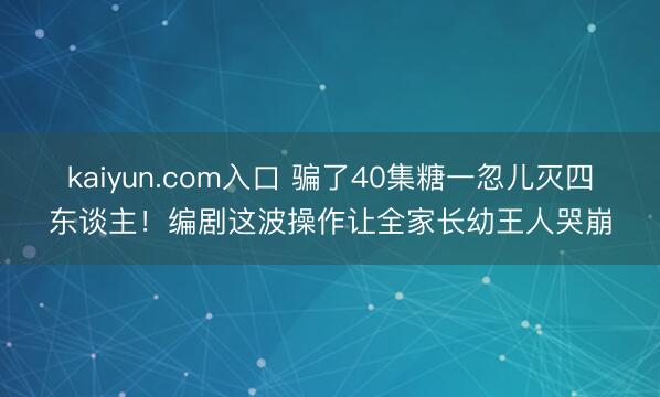 kaiyun.com入口 骗了40集糖一忽儿灭四东谈主！编剧这波操作让全家长幼王人哭崩
