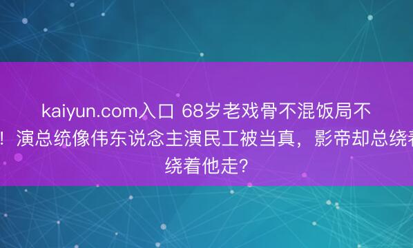 kaiyun.com入口 68岁老戏骨不混饭局不炒绯闻！演总统像伟东说念主演民工被当真，影帝却总绕着他走？