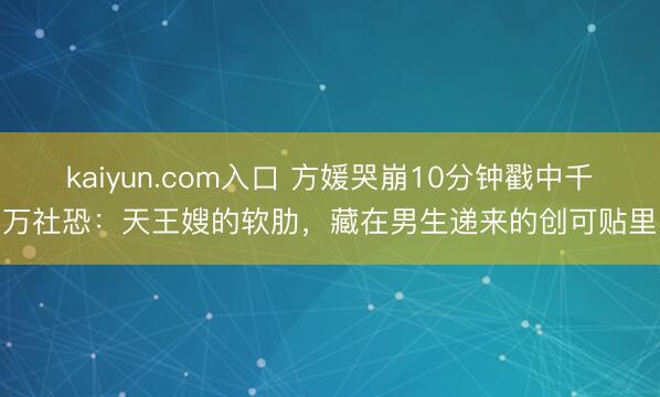 kaiyun.com入口 方媛哭崩10分钟戳中千万社恐:天王嫂的软肋,藏在男生递来的创可贴里