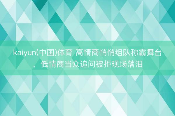 kaiyun(中国)体育 高情商悄悄组队称霸舞台，低情商当众追问被拒现场落泪