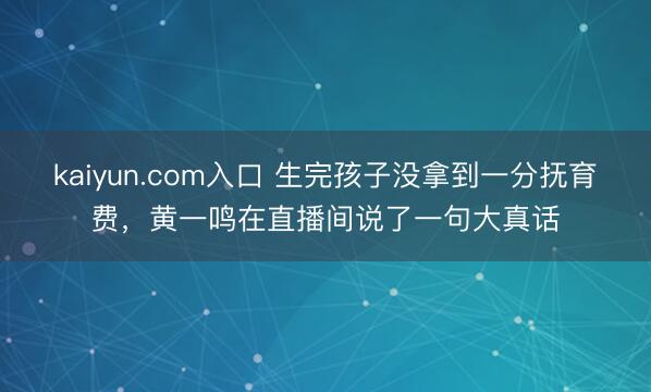 kaiyun.com入口 生完孩子没拿到一分抚育费，黄一鸣在直播间说了一句大真话