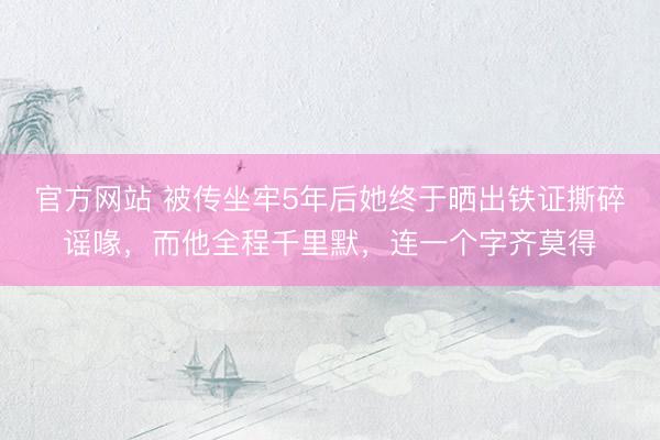 官方网站 被传坐牢5年后她终于晒出铁证撕碎谣喙，而他全程千里默，连一个字齐莫得