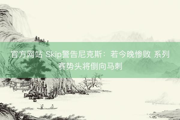 官方网站 Skip警告尼克斯：若今晚惨败 系列赛势头将倒向马刺