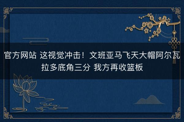 官方网站 这视觉冲击!文班亚马飞天大帽阿尔瓦拉多底角三分 我方再收篮板