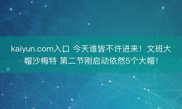 kaiyun.com入口 今天谁皆不许进来！文班大帽沙梅特 第二节刚启动依然5个大帽！