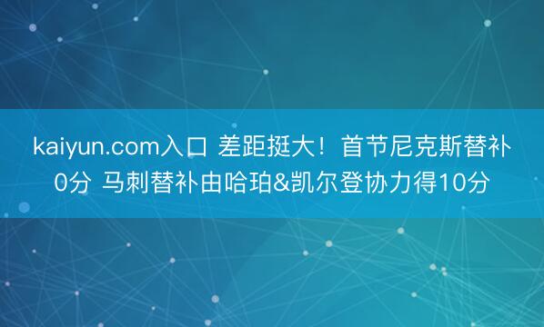 kaiyun.com入口 差距挺大!首节尼克斯替补0分 马刺替补由哈珀&凯尔登协力得10分