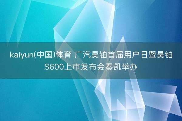 kaiyun(中国)体育 广汽昊铂首届用户日暨昊铂S600上市发布会奏凯举办